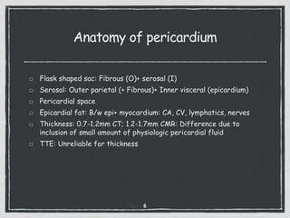 Anatomy of pericardium
Flask shaped sac: Fibrous (O)+ serosal (I)
Serosal: Outer parietal (+ Fibrous)+ Inner visceral (epicardium)
Pericardial space
Epicardial fat: B/w epi+ myocardium: CA, CV, lymphatics, nerves
Thickness: 0.7-1.2mm CT; 1.2-1.7mm CMR: Difference due to
inclusion of small amount of physiologic pericardial fluid
TTE: Unreliable for thickness
6
 