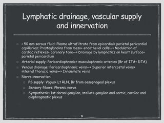 Lymphatic drainage, vascular supply
and innervation
< 50 mm serous fluid: Plasma ultrafiltrate from epicardial+ parietal pericardial
capillaries; Prostaglandins from meso+ endothelial cells—> Modulation of
cardiac reflexes+ coronary tone—> Drainage by lymphatics on heart surface+
parietal pericardium
Arterial supply: Pericardiophrenic+ musculophrenic arteries (Br of ITA+ DTA)
Venous drainage: Pericardiophrenic veins—> Superior intercostal veins+
internal thoracic veins—> Innominate veins
Nerve innervation:
PS supply: Vagus+ Lt RLN, Br from oesophageal plexus
Sensory fibers: Phrenic nerve
Sympathetic: 1st dorsal ganglion, stellate ganglion and aortic, cardiac and
diaphragmatic plexus
9
 