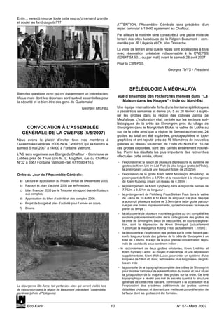 Enfin… vers où résurge toute cette eau qu'on entend gronder
et couler au fond du puits???
Bien des questions donc qui ont évidemment un intérêt scien-
tifique mais dont les réponses sont surtout essentielles pour
la sécurité et le bien-être des gens du Guatemala!
Georges MICHEL
CONVOCATION À L’ASSEMBLÉE
GÉNÉRALE DE LA CWEPSS (5/5/2007)
Nous avons le plaisir d’inviter tous nos membres à
l’Assemblée Générale 2006 de la CWEPSS qui se tiendra le
samedi 5 mai 2007 à 14h00 à Fontaine Valmont.
L’AG sera organisée aux Etangs du Chaffour - Commune de
Lobbes près de Thuin (c/o M. L. Magitteri, rue du Chaffour
N°32 à 6567 Fontaine Valmont - tel: 071/593.416.).
Ordre du Jour de l’Assemblée Générale:
a) Lecture et approbation du Procès Verbal de l’Assemblée 2005.
b) Rapport et bilan d’activité 2006 par le Président.
c) bilan financier 2006 par le Trésorier et rapport des vérificateurs
aux comptes.
d) Approbation du bilan d’activité et des comptes 2006.
e) Projet de budget et plan d’activité pour l’année en cours.
f) Divers.
ATTENTION, l’Assemblée Générale sera précédée d’un
repas convivial à 13h00 également au Chaffour.
Par ailleurs la matinée sera consacrée à une petite visite de
terrain des sites karstiques de la Région Beaumont , com-
mentée par JP Liégeois et Ch. Van Driessche.
La visite de terrain ainsi que le repas sont accessibles à tous
avec réservation préalable indispensable à la CWEPSS
(02/647.54.90... ou par mail) avant le samedi 28 avril 2007.
Pour la CWEPSS
Georges THYS - Président
SPÉLÉOLOGIE À MÉGHALAYA
vue d’ensemble des recherches menées dans “La
Maison dans les Nuages” - Inde du Nord-Est
Une équipe internationale forte d’une trentaine spéléologues
a passé trois semaines et demie (du 5 au 28 février) à explo-
rer les grottes dans la région des collines Jaintia de
Meghalaya. L'exploration était centrée sur les secteurs spé-
léologiques de la crête de Shnongrim près du village de
Shnongrim dans le Nongkhlieh Elaka, la vallée de Lukha au
sud de la crête ainsi que la région de Semasi au nord-est. 24
grottes au total ont été explorées, photographiées et topo-
graphiées et ont rajouté près de 16 kilomètres de nouvelles
galeries au réseau souterrain de l’Inde du Nord-Est. 16 de
ces grottes explorées, sont des cavités entièrement nouvel-
les. Parmi les résultats les plus importants des recherches
effectuées cette année, citons:
- l'exploration et la liaison de plusieurs dépressions du système de
grottes de Krem Um Im-Liat Prah (la plus longue grotte de l'Inde),
la prolongeant jusqu'à une longueur totale de 25.225m ;
- l'exploration de la grotte Krem Iabbit Moolesgni (Khaidong), la
prolongeant de 649m à 3.775m et la raccordant à la résurgence
de Krem Rubong, créant un réseau de 4.590m ;
- le prolongement de Krem Tyngheng dans la région de Semasi de
7.752m à 9.221m de longueur ;
- le prolongement de Pielklieng Pouk/Sielkan Pouk dans la vallée
de Lukha de 10.428m à 12.434m de longueur. De plus, l'équipe
a accompli plusieurs sorties de 3.5km dans cette grotte parcou-
rue par une rivière impressionnante, qui est sous eau la majeure
partie du temps ;
- la découverte de plusieurs nouvelles grottes qui ont complété les
sections précédemment vides de la carte globale des grottes de
la crête de Shnongrim. Deux de ces cavités, en cours d'explora-
tion, sont la dépression de Krem Umsngad (actuellement
1.265m) et la résurgence Kdong Thloo (actuellement 1.185m) ;
- la découverte et l'exploration des grottes sur la crête, faisant pas-
ser la longueur totale des galeries de la crête de Shnongrim à un
total de 138kms. Il s'agit de la plus grande concentration régio-
nale de cavités du sous-continent indien ;
- le raccordement de deux grottes existantes, Krem Umthloo et
Krem Synrang Labbit, au moyen d'une rampe, et une dépression
supplémentaire, Krem Wah Lukor, pour créer un système d'une
longueur de 18km et, donc, le troisième plus long réseau de grot-
tes en Inde ;
- la poursuite de la topographie complète des crêtes de Shnongrim
pour montrer l'ampleur de la karstification du massif et pour situer
la juxtaposition de la majorité des grottes sur la crête. Ce levé
topographique a révélé pas mal de secrets quant à la structure
générale de cette crête calcaire, contribuant à la localisation et à
l'exploration des systèmes additionnels de grottes comme
détaillées ci-dessus et donnant une meilleure compréhension de
la façon dont les grottes ont été formées.
Eco Karst 10 N° 67- Mars 2007
La résurgence Ste Anne, fait partie des sites qui seront visités lors
de l’excursion dans la région de Beaumont précédant l’assemblée
générale (photo JP Liégeois).
 