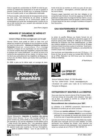 Celui-ci signale les coordonnées du SCAIP et invite les per-
sonnes qui réalisent les recherches sur le site en question à
prendre contact avec le SCAIP pour un échange d'informa-
tions sur la petite cavité, et une collaboration éventuelle.
A l'heure actuelle, cette demande de renseignements est res-
tée sans suite... Par l'entremise de cet article, le SCAIP
remercie toute personne de la communauté spéléo et
archéologique qui aurait des renseignements a propos de ce
site et des recherches qui y auraient été entamées de bien
vouloir les contacter.
Jean-Pierre Liégeois
MENHIRS ET DOLMENS DE WÉRIS ET
D'AILLEURS
Lecture critique de deux ouvrages paru sur le sujet
Herman Clerinx avait publié en 2003 un beau livre qu'il
dédiait aux amateurs de mystères et aux promeneurs animés
de l'esprit de découverte : Dolmens et menhirs, secrets et
fantasmes (Versant sud, Louvain-la-Neuve, 175 p.). L'ouvrage
s'attache à l'origine et à la signification de ces monuments.
Un premier chapitre décrit des mégalithes, propose des dates
et explique leur mode d'édification. Un second se lance à la
recherche des explications de leur origine. Un dernier chapi-
tre décrit plus particulièrement les mégalithes de Belgique, et
surtout ceux de Wéris. Disons que l'auteur fait la part belle à
l'ésotérisme.
En 2006, a paru sur le même sujet, un ouvrage de Jean-
Claude Delsupexhe: Légendes et mystères des pierres
(Editions Dricot, Bressoux, 191 p.). Cet ouvrage présente un
grand nombre de contre-vérités et d'incohérences. On y lit
par exemple (p. 55) que les mégalithes ont été édifiés quand
" c'était encore l'ère glacière (sic) ".Les glaciations étaient
finies depuis longtemps quand les mégalithes ont été édifiés.
On apprend aussi avec surprise (p. 44) que Vercingétorix,
après la bataille d'Alésia, " pour ne pas montrer sa
honte et de (sic) se montrer un vendu aux yeux de son peu-
ple, se suicidera ". Vercingétorix, emmené captif par Jules,
est mort à Rome.
Plusieurs pages cependant sont très bien rédigées et ne
comportent pas d'erreurs. Ce sont les pages qui ont été inté-
gralement copiées dans l'ouvrage de Herman Clerinx, ce que
Jean-Claude Delsupexhe omet de signaler. Il reste au lecteur
à choisir lequel de ces deux ouvrages il achètera et duquel il
fera l'économie...
EAU SOUTERRAINES ET GROTTES
EN PÉRIL
La photo du gouffre Belvaux qui illustre l'encart de cet
Ecokarst correspond aux première et deuxième pages de la
brochure grand public réalisée en 1988 par la Commission
Nationale de Protection des Sites Spéléologiques. La table
des matières détaille le contenu de ce fascicule de 36 pages
richement illustré de photos couleur et schémas. Toute la pro-
blématique du milieu souterrain karstique y est présentée de
manière simple mais complète.
Ces brochures sont disponibles au prix de 2,75 Euros + 1,5
Euros de frais de port à verser au compte 000-1587381-73
de la CPSS. Réduction de 0,25 Euros pour les membres
CPSS et CWEPSS.
JP Bartholeyns
LA CPSS ET
LA CWEPSS
Avenue Guillaume Gilbert, 20 1050 Bruxelles
Tél / Fax : 02/647.54.90 / Email : cwepss@swing.be
L’EcoKarst est publié avec l’aide de la Communauté
Française de Belgique.
COTISATION ET SOUTIEN À LA CWEPSS
Vous avez dans les mains le dernier N°de l’Ecokarst 2006....
Il est donc temps de renouveller votre cotisation. Vous pou-
vez le faire en versant la somme au compte N° 001-
1518590-34 de la CWEPSS
Renouvellement des cotisations pour 2007.
La cotisation à la CWEPSS comprenant l’abonnement à
l’Ecokarst (4 numéros par an) est la suivante:
- 10 Euros par membre adhérent (14 Euros à l'étranger).
- 15 Euros pour devenir membre effectif (si vous souhaitez
participer à nos activités de manière plus directe et avoir
le droit de vote à l’assemblée générale de l’association)
Les dons de minimum 30 Euros sont déductibles des impôts.
De petits dons mensuels sont tout aussi valables. Un ordre
permanant vous facilitera les choses. vous recevrez une
attestation à joindre à votre déclaration. Ces montants sont à
verser au compte de la C.P.S.S. N° 000-1587381-73 .
Eco Karst 12 N° 67- Mars 2007
 