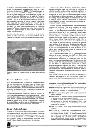 Le captage principal est la Source Tridaine. Ce captage est
situé à 700 mètres au Nord de l'Abbaye St Remy et il fournit
au réseau de distribution 325.000 m³ d'eau potable par an
(valeur moyenne entre 2000 et 2003), auxquels s'ajoutent
70.000 m³ pour l'Abbaye. Ce captage de type "source à l'é-
mergence" alimente 4.800 abonnés de la ville de Rochefort,
ainsi qu'une bonne partie des habitations de Wavreille et
Jemelle… Plus de 15.000 personnes voient leurs besoins en
eau potable couverts par la Source Tridaine. C'est égale-
ment avec cette eau (et leur savoir faire inégalé!) que les
moines produisent, depuis des siècles, la Trappiste de
Rochefort. Cet usage particulier de la Source de Tridaine lui
donne une "saveur", mais aussi une valeur économique, his-
torique et… gastronomique (!), ainsi que des exigences de
qualité supplémentaires.
La délimitation des zones de prévention et de protection
autour de cette prise d'eau est en cours d'étude, afin de
garantir durablement son approvisionnement et sa qualité.
La source de Tridaine menacée?
Nous avons appris que la société Lhoist envisageait d'éten-
dre son exploitation en profondeur dans la carrière de la
Boverie, qui jouxte le captage de Tridaine. Recemment, des
essais de pompages à partir de forages dans cette partie de
la carrière ont d'ailleurs eu pour conséquence de tarir à deux
reprises la source Tridaine pendant 1 jour!
Vu l'importance de cette prise d'eau, la nature karstique de
cet aquifère, la présence d'une cavité intéressante à la ter-
minaison de ce réseau et la vulnérabilité générale de ce sys-
tème, il nous a semblé intéressant de rédiger une synthèse
à ce sujet. Le cas de la Source Tridaine illustre à merveille
la nécessité d'une gestion intégrée et durable appliquée au
massifs calcaires et à leurs ressources vulnérables.
Le cadre hydrogéologique
La grotte et la venue d'eau de Tridaine se situent à la marge
du plateau du Gerny, à la limite de cet important massif cal-
caire frasnien et givetien. Une partie des eaux qui sont drai-
nées dans ce massif (soit de manière diffuse, par infiltration
sur le plateau, soit via les points de perte ponctuels) résur-
gent à Tridaine dans le niveau inférieur de la grotte.
Le sous-sol du plateau du Gerny, constitué de calcaires
givétien et frasnien, avec des intercalations de bancs de
schistes, absorbe rapidement les eaux de précipitation. Le
plateau se caractérise par une quasi absence de ruisseau
de surface, au profit des circulations karstiques souterrai-
nes. En bordure du plateau, au niveau de la Source, du fait
du pendage des couches (75°) et de la localisation de la limi-
te entre les roches calcaires (perméables) et les schistes
(imperméables), les eaux souterraines sont ramenées et "
poussées " vers la surface.
La source exploitée actuellement n'est pas une émergence
naturelle. Ce "gisement d'eau" a été découvert au 18ème
siècle lorsqu'une galerie de mine de galène a recoupé la
nappe. Les écoulements étaient tellement importants que
l'exploitation minière a dû être rapidement abandonnée.
D'après Vanden Broeck Martel et Rahir (1910), ce drainage
brutal de la nappe à Tridaine a eu certaines conséquences :
suite à la venue d'eau dans la mine, une source située à 200
mètres au sud-est du village de Humain (soit à 3 km en
amont de l'emplacement de Tridaine) s'assécha totalement.
Cette source de Humain constituait un niveau de déborde-
ment supérieur de la nappe, qui devint inactif une fois que
les eaux souterraines trouvèrent un exutoire plus bas dans
la mine. La source de Humain se situait à l'altitude de 225
mètres, alors que l'émergence actuelle de Tridaine, au fond
de la galerie, est à 211,60 mètres.
C'est au nord-est de Rochefort, que la Calestienne calcaire
présente sa largeur maximale (plus de 5 km). Cette zone,
constituée par le plateau du Gerny, laisse voir assez peu
d'affleurements. Cependant, la karstification y est bien pré-
sente, comme en témoigne l'absence d'écoulements en sur-
face (au profit des circulations d'eaux souterraines), ainsi
que les dolines et effondrements qui trouent la surface
recouverte de terrains meubles. Par ailleurs, l'intensité de la
fracturation et la dissolution des calcaires sous-jacents sont
bien visibles dans les carrières et, en particulier, dans les
parois de la Boverie où les terrains de couverture ont été
évacués.
Nous reproduisons un extrait de l'Atlas du Karst Wallon, à
cheval sur les cartes 59/3et 54/7, qui couvre la zone la plus
proche autour de Tridaine jusqu'au chantoir de Humain.
Inventaires cartographique et desriptif des phénomènes
karstiques a proximité de Tridaine
547-005 Grotte Cocrai : petite cavité dans l'ancienne carrière St-
Hubert ; au pied d'un affleurement rocheux, petit réduit de 2 m
de diamètre se terminant sur un éboulis instable.
547-006 Trou des Minières : petite cavité, pas de prolongements
spéléos possibles.
547-007 Perte du Ru Entre deux Falleux : perte partielle dans le lit
du ruisseau qui alimente les étangs du château.
au 7/05/01- le point de perte n'est pas facilement repérable dans
le lit du ruisseau. Sur dix m à la base de plusieurs arbres le ruis-
seau s'élargit et son débit devient quasi nul. La perte pourrait se
situer sous ces souches.
547-008 Trou du Chien : fissure élargie qui est comblée d'éboulis
et d'argile.
547-011 Puits de la Ferme de Tavy : ce puits agricole se trouve à
l'altitude de 280 mètres, à proximité de la ligne de partage des
eaux entre la Lesse et l'Ourthe. Il est utilisé pour les besoins de
la ferme. En 2002, un traçage fut effectué à partir du puits, prou-
vant sa connexion avec la source de Tridaine. Les égouts de la
ferme se jettent dans le ruisseau canalisé qui coule à quelques
mètres du puits et qui rejoint les pertes en aval (54/7-12 et 14).
Eco Karst 2 N° 67- Mars 2007
Entrée du Captage de Tridaine construit par la ville de Rochefort en
1892.
 