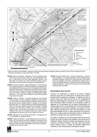 547-023 Doline de Vauzale : dépression de forme allongée située
en prairie et suivant l'axe d'un vallon sec ; pas d'affleurement visi-
ble, ni d'eau dans le fond de cette dépression fermée ( mai
2001).Site non pollué et non clôturé, facilement visible et acces-
sible depuis la route menant à la station de radioastronomie.
593-001 Source de Tridaine : galerie artificielle de +/- 120m de long,
dont l'exutoire aboutit à une chambre captante. Cette galerie ser-
vait initialement d'exhaure pour une mine de galène et est essen-
tiellement alimentée par l'aquifère des calcaires frasniens s'éten-
dant vers Humain et Tavy. Une liaison hydrologique avec la grot-
te de On et avec le gouffre de l'Agole a pu être établie (traçage
Delbrouck - 1973), dans des conditions très particulières (apport
d'eau massif à la perte).
593-002 Grotte de Tridaine : La galerie débute par une tranchée
dans le schiste, ouverte a l'origine pour exploiter un filon de galè-
ne ; elle recoupe un réseau karstique naturel et descendant, qui
aboutit aux sources bouillonnantes et captées via une galerie
drainante (59/3- 1).L' entrée supérieure naturelle (appelée égale-
ment " trou Genette ") faisait la jonction avec la grotte, mais cette
connexion est aujourd'hui comblée par un bouchon d'argile.
Cavité fermée, dont la gestion est assurée par la Commune et
l'Abbaye, ainsi que par la société Lhoist, qui a placé certains
appareillages de mesures pour suivre le débit de la source.
593-003 Résurgence de la Carrière Saint Remy : résurgence acti-
ve, pénétrable sur quelques mètres.
593-004 Grotte de la Boverie : cavité d'effondrement avec petit col-
lecteur non actif drainant les eaux d'infiltration du plateau vers la
source Tridaine. Site mis à jour par l'avancée de la carrière de la
Boverie (Lhoist) en 1966. Colmatage sur point d'eau et éboulis ;
remblayé par la Carrière Lhoist.
593-075 Nouvelle grotte de On : grotte concrétionnée - ancienne-
ment touristique - avec rivière souterraine. Liaison établie avec la
résurgence d'Éprave (59/2-18) en 260 heures pour 10km [vérifi-
cation par traçage]. Une liaison est également possible vers la
source de Tridaine (59/3-2) en période de crues exceptionnelles.
Cavité partiellement détruite par l'avancée du front de taille des
carrières Lhoist à Jemelle.
Alimentation de la source
Lorsque l'on s'intéresse au débit de la Source Tridaine
(mesuré aujourd'hui en permanence à l'aide d'une sonde à
pression dans la galerie du captage), on réalise que celui-ci
tourne autour d'un million de m³ par an. En comparant ce
débit aux précipitations qui tombent sur le massif du Gerny,
Pel et Derycke (1985) arrivaient à la conclusion (selon la
méthode de Thornthwaite) que le bassin d'alimentation de
Tridaine devait avoir une superficie d'au moins 200 hectares.
Ceci implique que les bancs schisteux, qui limitent les len-
tilles calcaires constituant le coeur de cet aquifère, ne sont
pas imperméables et qu'il y a des connexions et une alimen-
tation (via certains joints et fissurations liés au plissement
anticlinal du massif) vers les calcaires frasniens.
Par ailleurs, Tridaine est a la fois alimenté par des eaux pro-
venant de points de perte bien localisés, mais aussi par de
l'infiltration diffuse. Suivant le réseau de diaclases et de fis-
surations qui affecte le calcaire, ces eaux devenues souter-
raines peuvent avoir un temps de transfert relativement
important ou très rapide jusqu'à l'émergence captée.
Eco Karst 3 N° 67- Mars 2007
Extrait de l’Atals du Karst Wallon, reprenant certains des phénomènes karstiques situés aux alentours de la Source Tridaine (la zone
concernée est situées sur deux carte IGN à 1/10.000)
 