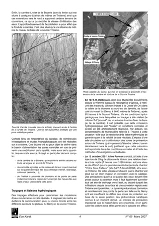 Enfin, la carrière Lhoist de la Boverie (dont la limite sud est
située à quelques dizaines de mètres de Tridaine) ainsi que
ces extensions vers le nord a supprimé certains terrains de
couverture, ce qui a pu modifier la vitesse d'infiltration des
eaux. L'approfondissement de l'exploitation a pour effet que
le fond de la carrière n'est plus situé qu'a une dizaine de mèt-
res du niveau de base de la source Tridaine.
Compte tenu de l'importance du captage, de nombreuses
investigations et études hydrogéologiques ont été réalisées
sur le système. Ces études ont eu pour objet de définir dans
le bassin d'alimentation les zones sensibles en vue de pré-
venir une modification de la qualité, mais aussi de la quanti-
té, des eaux à la source. Il s'agit en particulier de tenir comp-
te :
- de la carrière de la Boverie, qui exploite la lentille calcaire sur
toute sa largeur en amont de Tridaine ;
- des activités agricoles sur le plateau et de leur impact éventuel
sur la qualité chimique des eaux (élevage intensif, épandage,
culture et pesticide,…) ;
- de l'habitat à proximité de chantoirs et de points de perte
(notamment dans la région de Humain) et des risques liés aux
rejets d'eaux usées dans cette zone.
Traçages et liaisons hydrologiques
Des traçages effectués pour caractériser les circulations
d'eaux souterraines ont été réalisés. Il s'agissait de mettre en
évidence la communication plus ou moins directe entre les
différents secteurs du plateau du Gerny et la source Tridaine.
- En 1974, R. Delbrouck, alors qu'il étudiait les écoulements
depuis la Wamme jusqu'à la résurgence d'Eprave, a retro-
uvé des traces du colorant injecté à la Grotte de On (dans
la vallée de la Wamme au nord-est de Jemelle, de l'autre
coté du massif du Gerny, à 3400 mètres de Tridaine), après
60 heures à la Source Tridaine. Vu les conditions hydro-
géologiques dans lesquelles ce traçage a été réalisé (le
colorant fut "poussé" par un volume énorme d'eau de lava-
ge de la carrière), il est probable que cette connexion
hydrogéologique soit "fossile" en conditions normales et
qu'elle ait été artificiellement réactivée. Par ailleurs, les
concentrations de fluorescéine relevés à Tridaine à cette
occasion et le taux de restitution très faible n'offrent pas de
garantie quant à la validité de ces résultats. L'impact d'une
telle circulation sur la délimitation des zones de prévention
autour de Tridaine (qui imposerait d'étendre celles-ci consi-
dérablement vers le sud) justifierait que cette coloration
soit reproduite dans des conditions normales et à l'aide des
méthodes d'investigations actualisées.
- Le 12 octobre 2001, Aline Renson a établi, à l'aide d'une
injection de 20kg de chlorure de lithium, une relation direc-
te et très rapide (7 heures pour 3160 mètres, soit une vites-
se de 450m/h pour la première restitution) entre le chantoir
" Entre Deux Falleux " (site 54/7-7 dans l'AKWA) et la sour-
ce Tridaine. De telles vitesses indiquent que le chantoir est
situé sur un drain majeur en connexion avec le captage.
Des précautions quant a la qualité des eaux doivent être
prises autour du chantoir, mais il faut également surveiller
tout cet axe de drainage vers l'aval, au départ duquel des
infiltrations depuis la surface et une connexion rapide avec
Tridaine sont possibles. La dynamique karstique (formation
et remblaiement des points de perte) est telle sur le Gerny
qu'il est insuffisant de définir des zones de protection sur
base de la seule position des phénomènes karstiques
connus à un moment donné. Le principe de précaution
imposerait que le massif dans son ensemble, et en parti-
culier les vallons secs et les zones où le calcaire est affleu-
Eco Karst 4 N° 67- Mars 2007
Tranché d'accès (creusée dans le schiste) donnant accès à l'entrée
de la Grotte de Tridaine. Celle-ci est aujourd'hui protégée par une
porte métallique pleine
Photo satellite du Gerny, qui met en évidence la proximité et l'ex-
tension de la carrière en bordure de la Source Tridaine
 