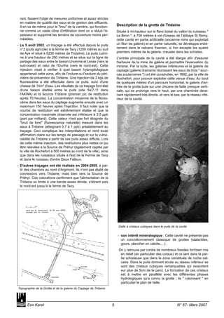 rant, fassent l'objet de mesures uniformes et assez strictes
en matière de qualité des eaux et de gestion des effluents.
Il en va de même pour le "trou" de la carrière, qui fonction-
ne comme un vaste cône d'infiltration dont on a réduit l'é-
paisseur et supprimé les terrains de couverture moins per-
méables.
- Le 5 août 2002, un traçage a été effectué depuis le puits
n°2 (puits agricole) à la ferme de Tavy (1200 mètres au sud
de Aye et situé à 5230 mètres de Tridaine). Le puits culmi-
ne à une hauteur de 280 mètres et se situe sur la ligne de
partage des eaux entre le bassin Lhomme et Lesse (vers le
sud-ouest) et celui de l'Ourthe (vers le nord-est). Cette
injection visait à vérifier à quel bassin hydrogéologique
appartenait cette zone, afin de l'inclure ou l'exclure du péri-
mètre de prévention de Tridaine. Une injection de 3 kgs de
fluorescéine a été effectuée dans ce puits, suivi d'une
chasse de 14m³ d'eau. Les résultats de ce traçage font état
d'une liaison établie entre le puits (site 54/7-11 dans
l'AKWA) et la Source Tridaine (premier pic de restitution
après 70 heures). La concentration moyenne de la flores-
céine dans les eaux du captage augmente ensuite avec un
maximum 150 heures après l'injection. Il faut noter que la
courbe de restitution est extrêmement étalée et que la
concentration maximale observée est inférieure à 2.5 ppb
(part par milliard). Cette valeur n'est pas fort éloignée du
"bruit de fond" (fluorescence naturelle) mesuré dans les
eaux à Tridaine (atteignant 0,7 à 1 ppb) préalablement au
traçage. Ceci complique les interprétations et rend toute
affirmation claire sur les temps de passage et sur la vulné-
rabilité de Tridaine a partir de ces puits assez difficile. Lors
de cette même injection, des restitutions plus nettes on pu
être relevées a la Source de Préhyr (également captée par
la ville de Rochefort à 500 mètres au nord de la ville), ainsi
que dans les ruisseaux situés à l'est de la Ferme de Tavy
et dans le ruisseau d'entre Deux Falleux.
- D'autres traçages ont été réalisés en 2004-2005, à par-
tir des chantoirs au nord d'Argimont. Ils n'ont pas établi de
connexions vers Tridaine, mais bien vers la Source de
Préhyr. Ces colorations confirment que l'alimentation de la
Tridaine se limite à une bande assez étroite, s'étirant vers
le nord-est jusqu'à la ferme de Tavy.
Description de la grotte de Tridaine
Située à mi-hauteur sur le flanc boisé du vallon du ruisseau "
Le Biron ", à 700 mètres à vol d'oiseau de l'abbaye St Remy,
cette cavité en partie artificielle (ancienne mine qui exploitait
un filon de galène) et en partie naturelle, se développe entiè-
rement dans le calcaire frasnien, si l'on excepte les quatre
premiers mètres de la galerie, creusée dans les schistes.
L'entrée principale de la cavité a été élargie afin d'assurer
l'exhaure de la mine de galène et permettre l'évacuation du
minerai. Par la suite, les galeries inférieures et la galerie de
captage (galerie drainante réunissant les eaux de trois " sour-
ces souterraines ") ont été construites, en 1892, par la ville de
Rochefort, pour pouvoir exploiter cette venue d'eau. Au bout
de quelques mètres d'un parcours horizontal, la galerie d'en-
trée de la grotte bute sur une chicane de faille presque verti-
cale, qui se prolonge vers le haut, par une cheminée deve-
nant rapidement très étroite, et vers le bas, par le réseau infé-
rieur de la cavité.
- son intérêt minéralogique : Cette cavité ne présente pas
un concrétionnement classique de grottes (stalactites,
gours, plancher en calcite,…).
On y retrouve par contre de nombreux fossiles fort bien mis
en relief (en particulier des coraux) et ce tant dans la par-
tie schisteuse que dans la zone constituée de roche cal-
caire. Dans le puits donnant accès au réseau inférieur se
sont des cristaux cubiques remarquables qui ressortent
sur plus de 5cm de la paroi. La formation de ces cristaux
est à mettre en parallèle avec les différentes phases
hydrologiques qu'a connu la grotte ; ils " colonisent " en
particulier le plan de faille.
Eco Karst 5 N° 67- Mars 2007
Dalle à cristaux cubiques dans le puits de la cavité
Topographie de la Grotte et de la galerie du Captage de Tridaine
 