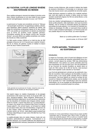 AU YUCATAN, LA PLUS LONGUE RIVIÈRE
SOUTERRAINE DU MONDE
Deux spéléos-plongeurs viennent de réaliser la jonction entre
deux rivières souterraines et ont ainsi établi la plus longue
percée hydrogéologique recensée à ce jour, soit 153 km!
La péninsule du Yucatan est considérée comme la " Mecque
" de la plongée souterraine. Ce gigantesque plateau calcaire,
dont l'épaisseur atteint plusieurs centaines de mètres, fait
l'objet de recherches souterraines depuis la fin des années
1970. Les cavités qui caractérisent ce calcaire se présentent
sous la forme de gouffres noyés (appelés cénotes).
Considérés autrefois par les Mayas comme des "bouches
divines", ces puits offrent aux spéléos amphibies une multitu-
de d'accès au milieu souterrain.
Il a fallu quatre années d'efforts et un total de plus de 500
plongées (chacune de 3 à 5 heures!) pour explorer l'ensem-
ble de ce réseau de galeries noyées et réaliser la liaison
entre les deux rivières souterraines.
Cet exploit majeur en matière d'exploration et de plongée
souterraines a été mené a son terme, le 23 janvier 2007, par
deux plongeurs-spéléos, Steve Bogaerts (Britannique) et
Robbie Schmittner (Allemand). ils sont parvenus à démontrer
que les deuxième et troisième plus longues rivières souter-
raines du monde , à savoir Sac Actun (ou "La Cave blanche",
en maya), d'où venait l'une, et Nohoch Nah Chich ("Le Nid de
l'oiseau géant"), d'où arrivait l'autre, ne formaient en réalité
qu'une seule rivière. Avec ses 153 kilomètres, il s'agit donc de
la plus longue rivière souterraine répertoriée à ce jour.
L'ancien record, de 143 km , était détenu jusqu'à présent par
le réseau labyrinthique et noyé voisin d'Ox Bel Ha ("Les Trois
Voies d'eau").
La spéléo-plongée dans de vastes réseaux noyés est une
discipline particulièrement exigeante. Contrairement à la
plongée classique, qui consiste à effectuer des déplacements
majoritairement verticaux (descendre et remonter) sur
d'assez courtes distances, elle consiste à réaliser des trajets
de plusieurs kilomètres à l'horizontale et à demeurer sous
l'eau des heures durant, sans possibilité de remontée rapide.
Cette technique suppose la maîtrise d'un matériel sophisti-
qué, dont des engins de traction à hélice (sorte de motos
scooters souterrains dignes d'un film de James Bond), vu les
distances à parcourir.
Outre les intérêts hydrogéologiques et cartographiques évi-
dents qu'elle présente, cette exploration, ainsi que la jonction
réalisée, met en lumière la nécessité absolue de préserver
ces grottes de toute pollution, à un moment où l'industrie tou-
ristique se développe. En effet, un seul point d'eau souillé et
c'est un vaste complexe hydrologique, où l'homme puise son
eau potable depuis la nuit des temps, qui serait dégradé.
Basé sur un article publié dans "Le temps",
journal suisse, le 23 fevrier 2007
PUITS NATUREL "PUISSANCE 10"
AU GUATEMALA!
Introduction
La région du Tournaisis, situé à l'ouest de la Belgique et dont
le sous-sol est constitué de calcaires carbonifères sous cou-
verture, connaît depuis les années 1950 des phénomènes
d'effondrement. Ces dolines aux parois verticales (dont les
plus importantes ont 10m de rayon pour 15m de profondeur!)
et qui s'ouvrent de manière soudaine se situent dans un
rayon de 15km autour de la ville de Tournai, c'est pourquoi
elles furent baptisés "puits naturels du Tournaisis".
Leur fond est généralement colmaté par les sédiments meu-
bles de couverture. Dans quelques cas favorables, le puits a
donné accès à une courte grotte creusée dans le calcaire
sous-jacent. Ces trous béants qui crèvent la surface de sol,
souvent en l'absence d'affleurements visibles, sont le résultat
de la remontée d'un "vide" (karstification) dans les calcaires
carbonifères, qui va se propager par effondrements de voûte
successifs dans la couverture jusqu'à la surface.
Eco Karst 8 N° 67- Mars 2007
Evolution du niveau piezométrique mesuré dans la nappe aquifère
Carbonfière dans le Tournaisis entre 1960 et 2003. La baisse du
niveau est constante jusqu’en 1978, où suite à un “accident” (perte
d’une partie des eaux de l’Escaut dans un puits naturel); on assiste
à une réalimentation temporaire mais très importante de la nappe.
Carte générale de la péninsule de Yucatan, situant la zone où les
explorations ont été menées par des plongeurs spéléos.
 