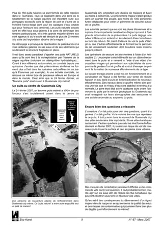 Plus de 150 puits naturels se sont formés de cette manière
dans le Tournaisis. Tous se localisent dans une zone où le
rabattement de la nappe aquifère est important suite aux
pompages excessifs dans la région de part et d'autre de la
frontière franco-belge (tant pour les captages d'eau potable
que pour l'exhaure des carrières). Les puits naturels actuels
sont en effet tous sous-jacents à la zone de dénoyage des
terrains paléozoïques, et la très grande majorité d'entre eux
sont apparus là où le socle est dénoyé de plus de 20 mètres
à la suite de l'exploitation abusive de la nappe !
Ce dénoyage a provoqué la réactivation de paléokarsts et à
vidé certaines galeries de ses eaux et de ses sédiments qui
soutenaient la structure fragilisée en place.
Il est donc assez paradoxal d'appeler ces puits NATURELS
alors qu'ils sont liés à la surexploitation par l'homme de la
nappe aquifère (induisant un déséquilibre hydrostatique)…
Quant à leur référence au tournaisis, on constate depuis une
quinzaine d'année que des phénomènes similaires se for-
ment plus a l'est dans les calcaires carbonifères (et ce jus-
qu'à Florennes par exemple). A une échelle mondiale, on
retrouve ce même type de processus ailleurs en Europe et
dans le monde. C'est ainsi que le 24 février dernier, un
"Monstre puits" s'est ouvert à Guatemala city même!
Un puits au centre de Guatemala City
Le 24 février 2007, un énorme puits estimé a 100m de pro-
fondeur s'est brutalement ouvert dans le centre du
Guatemala city, emportant une dizaine de maisons et tuant
au moins 2 personnes. Ce phénomène majeur s'étant produit
dans un quartier très peuplé, pas moins de 1000 personnes
furent déplacées pour créer un périmètre de sécurité autour
de ce gouffre.
Les autorités pensent que se sont les pluies diluviennes et la
rupture d'une importante canalisation d'égout qui sont à l'ori-
gine de la formation de ce phénomène. Le puits dégage une
odeur infâme et on entend un écoulement d'eau tumultueux
au fond de celui-ci. On craint d'ailleurs de voir le puits s'élar-
gir ou que d'autres effondrements se forment sur le parcours
de cet écoulement souterrain dont l'exutoire reste inconnu
jusqu'à présent.
Les opérations de secours ont été menées à l'aide d'un héli-
coptère (!). Un pompier a été hélitreuillé sur un câble directe-
ment dans le puits et a ramené a l'aide d'une vidéo d'in-
croyables images qui permettront aux spécialistes de com-
prendre la genèse d'un tel gouffre et surtout d'essayer de pré-
venir la formation de nouveaux effondrements de ce type.
Le bassin d'orage proche a été mis en fonctionnement et la
canalisation de l'égout a été fermée pour tenter de réduire
l'apport en eau dans le puits et éviter l'activation de nouveaux
effondrements. Des travaux dans le gouffre même sont pré-
vus une fois que le niveau d'eau sera stabilisé et revenu à la
normale. La zone était déjà suivie quelques jours avant l'ou-
verture du puits par le service géologique du Guatemala qui
avait enregistré sur leurs sismographes des secousses et
une activité anormale au surplomb du puits.
Encore bien des questions a résoudre
L'ouverture d'un tel puits pose bien des questions, quant à la
genèse d'un tel gouffre. Vu le volume énorme que représen-
te ce puits, il doit y avoir dans le sous-sol de Guatemala city
des vides souterrains très importants. Si ces vides karstiques
concernent d'autres quartiers que celui où s'est formé l'effon-
drement en février 2007, il y a alors un risque de voir de nou-
veaux puits trouer la surface et ceci en pleine zone urbaine.
Des mesures de remédiation paraissent difficiles vu les volu-
mes de vide dont il est question. Il faut probablement en prio-
rité agir sur les eaux afin de réduire les flux tumultueux qui
peuvent pénétrer sous terre et réactiver ces vides.
Qu'en est-il des conséquences du déversement d'un égout
majeur dans la nappe en se qui concerne la qualité des eaux
et des risques de contamination qui pourraient faire bien plus
de dégâts que l'effondrement lui-même?
Eco Karst 9 N° 67- Mars 2007
Vue aérienne de l’ouverture béante de l’Effondrement dans
Guatemala city même. Ce “puits naturel” a entre autre engouffré tout
un paté de maison!
 