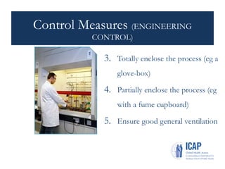 Control Measures (ENGINEERING
CONTROL)
3. Totally enclose the process (eg a
glove-box)
4. Partially enclose the process (eg
with a fume cupboard)
5. Ensure good general ventilation
 