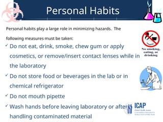 Personal Habits
 Do not eat, drink, smoke, chew gum or apply
cosmetics, or remove/insert contact lenses while in
the laboratory
 Do not store food or beverages in the lab or in
chemical refrigerator
 Do not mouth pipette
 Wash hands before leaving laboratory or after
handling contaminated material
Personal habits play a large role in minimizing hazards. The
following measures must be taken:
 
