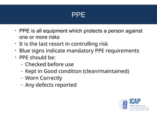 PPE
• PPE is all equipment which protects a person against
one or more risks
• It is the last resort in controlling risk
• Blue signs indicate mandatory PPE requirements
• PPE should be:
– Checked before use
– Kept in Good condition (clean/maintained)
– Worn Correctly
– Any defects reported
 