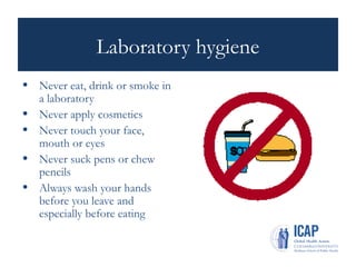 Laboratory hygiene
• Never eat, drink or smoke in
a laboratory
• Never apply cosmetics
• Never touch your face,
mouth or eyes
• Never suck pens or chew
pencils
• Always wash your hands
before you leave and
especially before eating
 