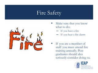 Fire Safety
• Make sure that you know
what to do:
– If you have a fire
– If you hear a fire alarm
• If you are a member of
staff you must attend fire
training annually. Post
graduates should also
seriously consider doing so.
 