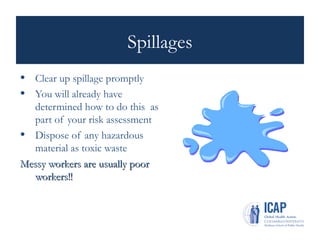 Spillages
• Clear up spillage promptly
• You will already have
determined how to do this as
part of your risk assessment
• Dispose of any hazardous
material as toxic waste
Messy workers are usually poor
Messy workers are usually poor
workers!!
workers!!
 