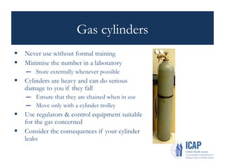 Gas cylinders
• Never use without formal training
• Minimise the number in a laboratory
– Store externally whenever possible
• Cylinders are heavy and can do serious
damage to you if they fall
– Ensure that they are chained when in use
– Move only with a cylinder trolley
• Use regulators & control equipment suitable
for the gas concerned
• Consider the consequences if your cylinder
leaks
 