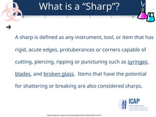 What is a “Sharp”?
A sharp is defined as any instrument, tool, or item that has
rigid, acute edges, protuberances or corners capable of
cutting, piercing, ripping or puncturing such as syringes,
blades, and broken glass. Items that have the potential
for shattering or breaking are also considered sharps.
http://www.ehrs.upenn.edu/training/bloodborne/bloodborne.html
 