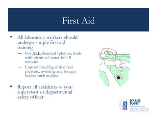 First Aid
• All laboratory workers should
undergo simple first aid
training
– For ALL
ALL chemical splashes, wash
with plenty of water for 10
minutes
– Control bleeding with direct
pressure, avoiding any foreign
bodies such as glass
• Report all accidents to your
supervisor or departmental
safety officer
 