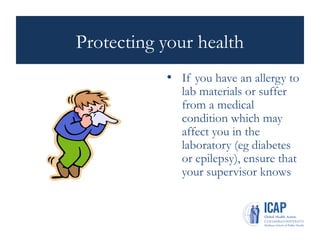 Protecting your health
• If you have an allergy to
lab materials or suffer
from a medical
condition which may
affect you in the
laboratory (eg diabetes
or epilepsy), ensure that
your supervisor knows
 