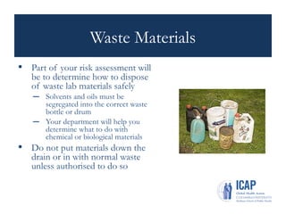 Waste Materials
• Part of your risk assessment will
be to determine how to dispose
of waste lab materials safely
– Solvents and oils must be
segregated into the correct waste
bottle or drum
– Your department will help you
determine what to do with
chemical or biological materials
• Do not put materials down the
drain or in with normal waste
unless authorised to do so
 