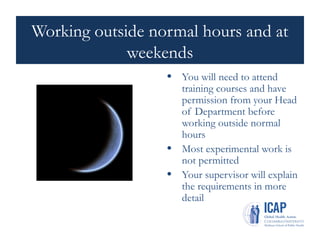 Working outside normal hours and at
weekends
• You will need to attend
training courses and have
permission from your Head
of Department before
working outside normal
hours
• Most experimental work is
not permitted
• Your supervisor will explain
the requirements in more
detail
 
