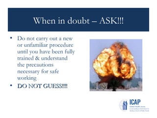 When in doubt – ASK!!!
• Do not carry out a new
or unfamiliar procedure
until you have been fully
trained & understand
the precautions
necessary for safe
working
• DO NOT GUESS!!!!
DO NOT GUESS!!!!
 