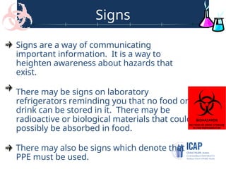 Signs
Signs are a way of communicating
important information. It is a way to
heighten awareness about hazards that
exist.
There may be signs on laboratory
refrigerators reminding you that no food or
drink can be stored in it. There may be
radioactive or biological materials that could
possibly be absorbed in food.
There may also be signs which denote that
PPE must be used.
 