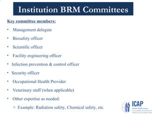 Institution BRM Committees
Key committee members:
• Management delegate
• Biosafety officer
• Scientific officer
• Facility engineering officer
• Infection prevention & control officer
• Security officer
• Occupational Health Provider
• Veterinary staff (when applicable)
• Other expertise as needed:
o Example: Radiation safety, Chemical safety, etc.
6
 