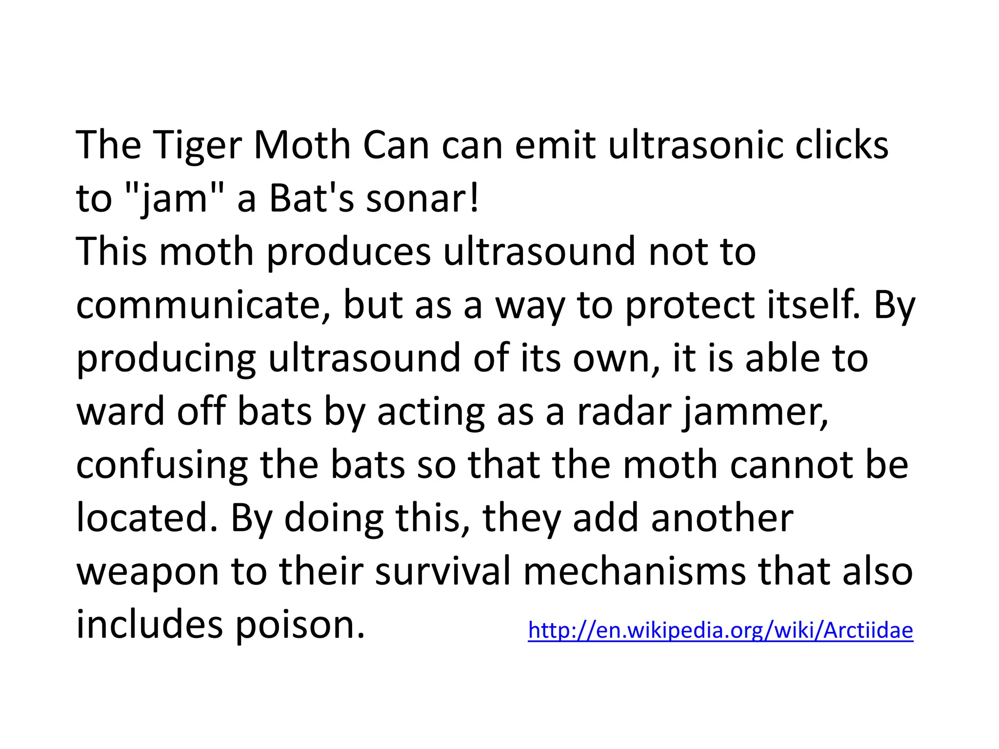 The Tiger Moth Can can emit ultrasonic clicks 
to "jam" a Bat's sonar! 
This moth produces ultrasound not to 
communicate, but as a way to protect itself. By 
producing ultrasound of its own, it is able to 
ward off bats by acting as a radar jammer, 
confusing the bats so that the moth cannot be 
located. By doing this, they add another 
weapon to their survival mechanisms that also 
includes poison. http://en.wikipedia.org/wiki/Arctiidae 
 