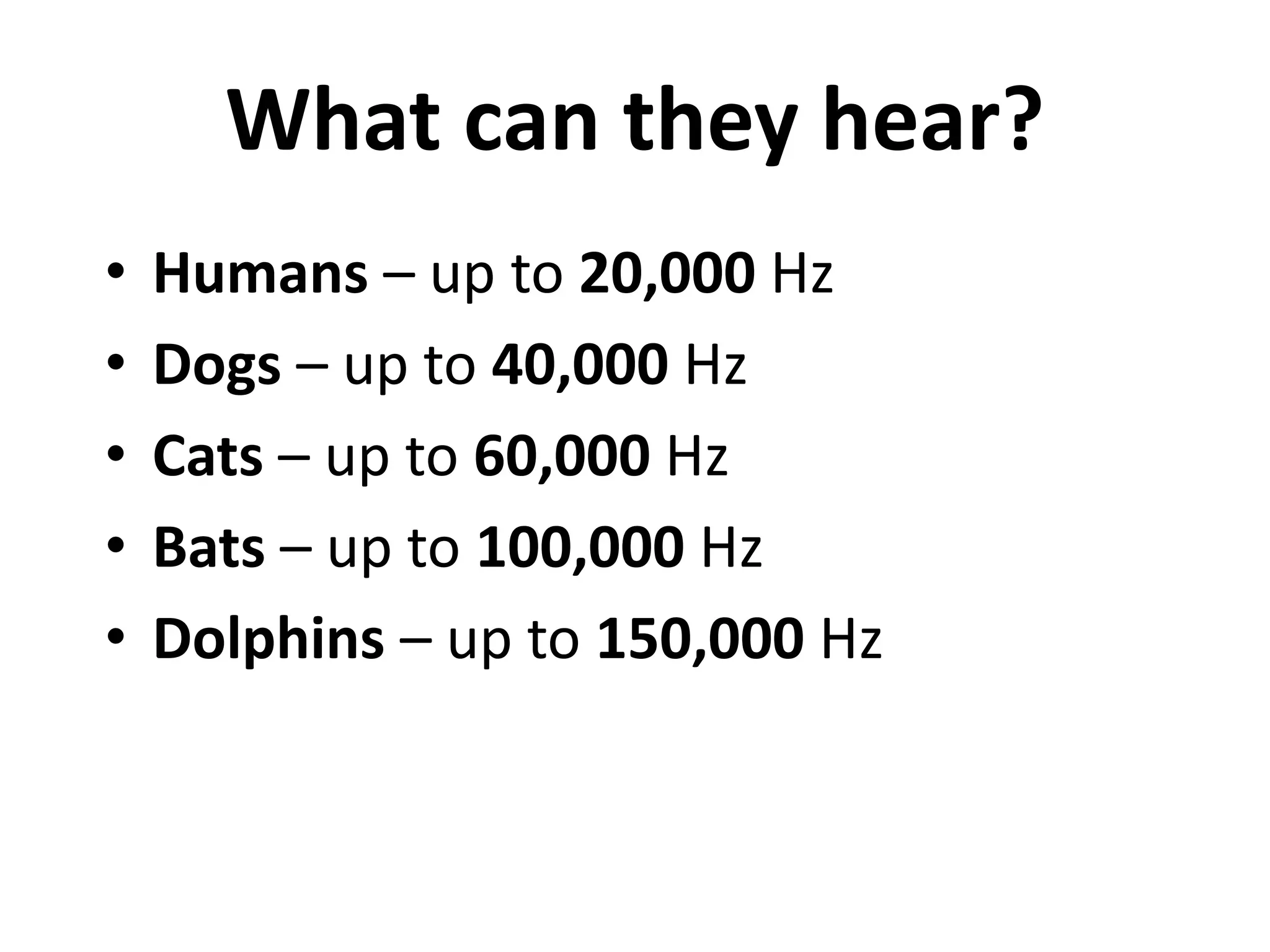 What can they hear? 
• Humans – up to 20,000 Hz 
• Dogs – up to 40,000 Hz 
• Cats – up to 60,000 Hz 
• Bats – up to 100,000 Hz 
• Dolphins – up to 150,000 Hz 
 
