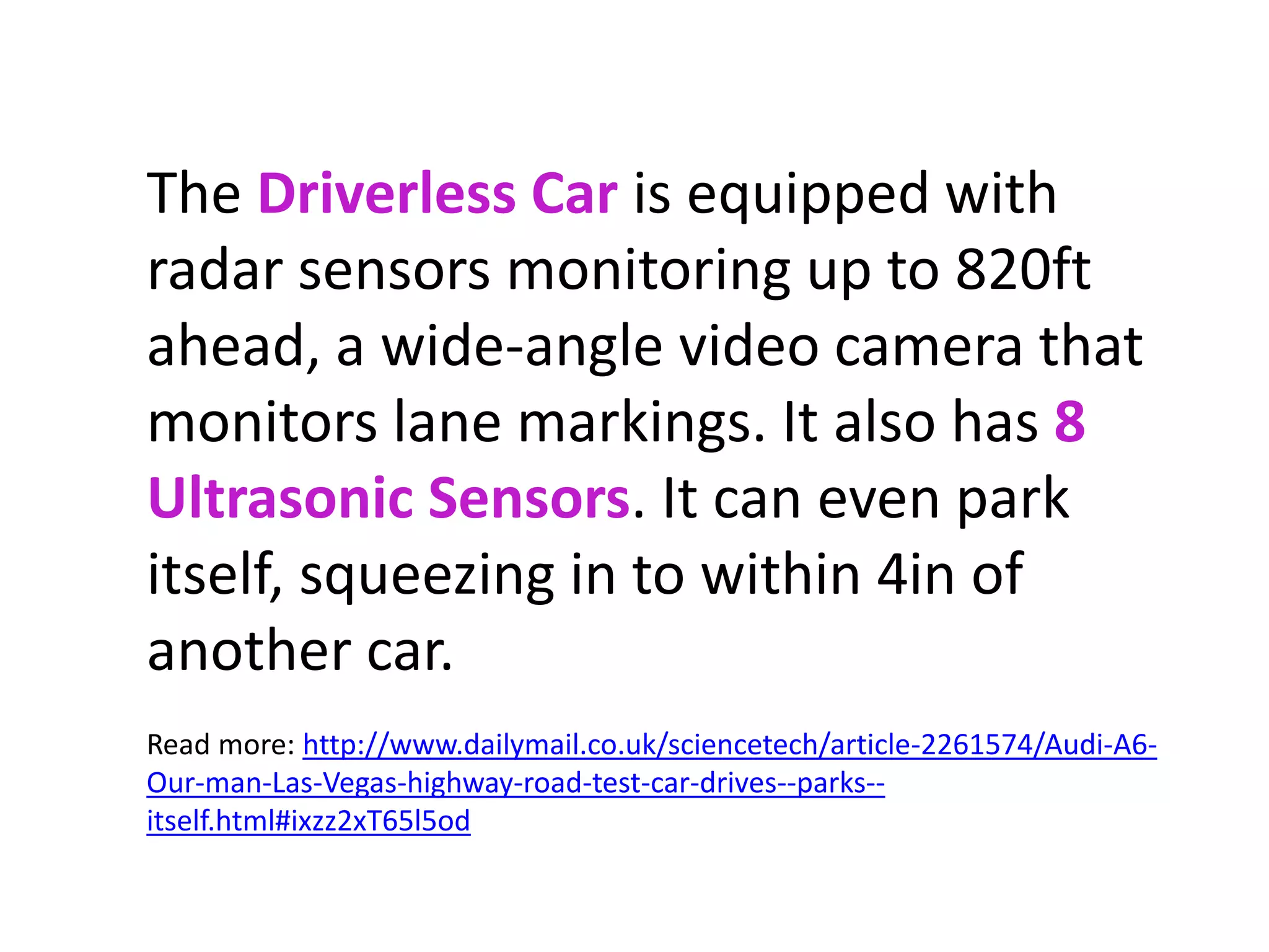The Driverless Car is equipped with 
radar sensors monitoring up to 820ft 
ahead, a wide-angle video camera that 
monitors lane markings. It also has 8 
Ultrasonic Sensors. It can even park 
itself, squeezing in to within 4in of 
another car. 
Read more: http://www.dailymail.co.uk/sciencetech/article-2261574/Audi-A6- 
Our-man-Las-Vegas-highway-road-test-car-drives--parks-- 
itself.html#ixzz2xT65l5od 
 