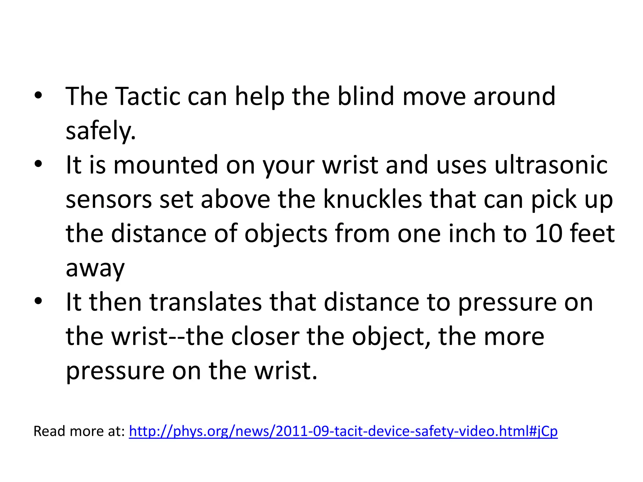• The Tactic can help the blind move around 
safely. 
• It is mounted on your wrist and uses ultrasonic 
sensors set above the knuckles that can pick up 
the distance of objects from one inch to 10 feet 
away 
• It then translates that distance to pressure on 
the wrist--the closer the object, the more 
pressure on the wrist. 
Read more at: http://phys.org/news/2011-09-tacit-device-safety-video.html#jCp 
 