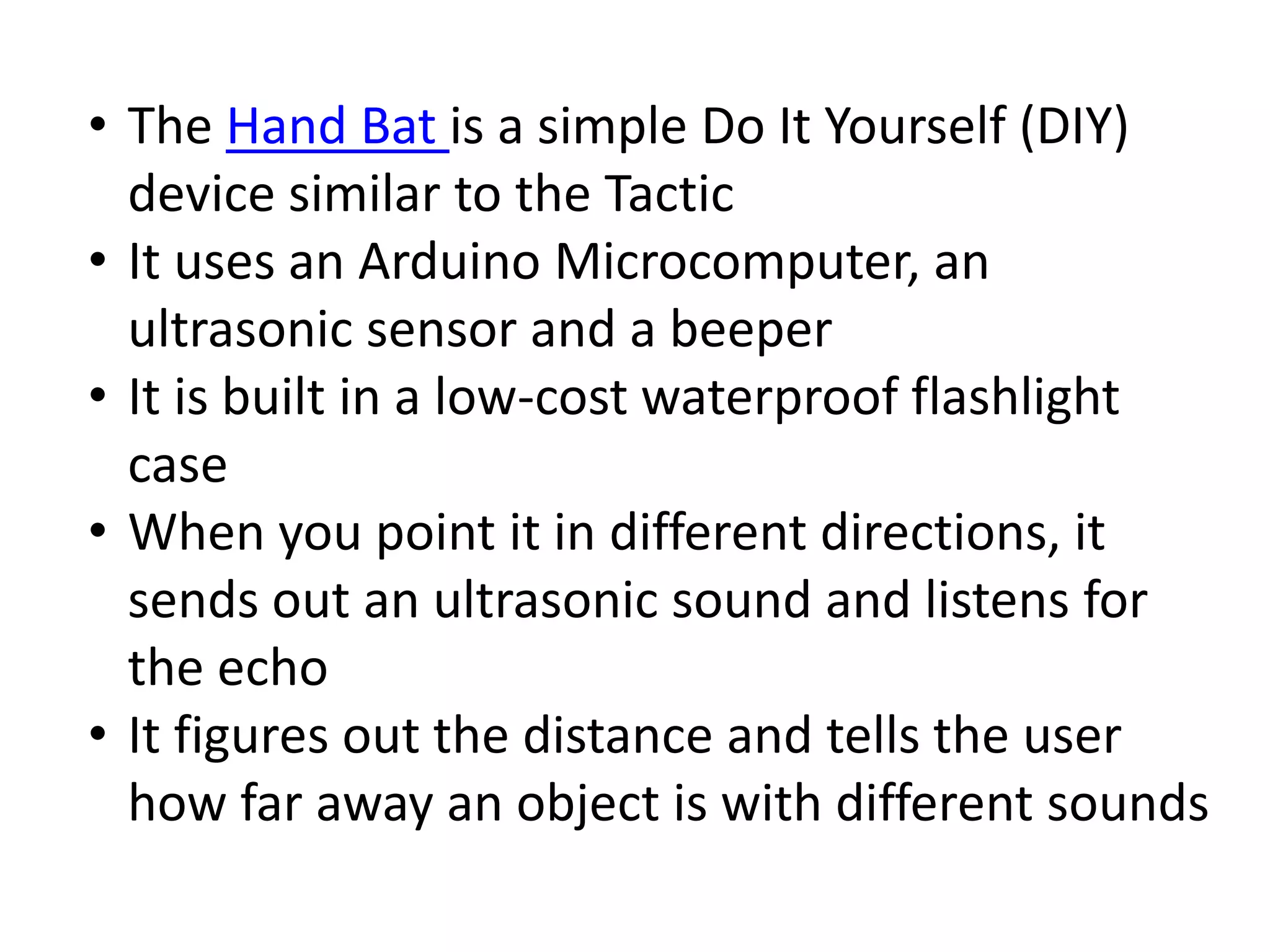 • The Hand Bat is a simple Do It Yourself (DIY) 
device similar to the Tactic 
• It uses an Arduino Microcomputer, an 
ultrasonic sensor and a beeper 
• It is built in a low-cost waterproof flashlight 
case 
• When you point it in different directions, it 
sends out an ultrasonic sound and listens for 
the echo 
• It figures out the distance and tells the user 
how far away an object is with different sounds 
 