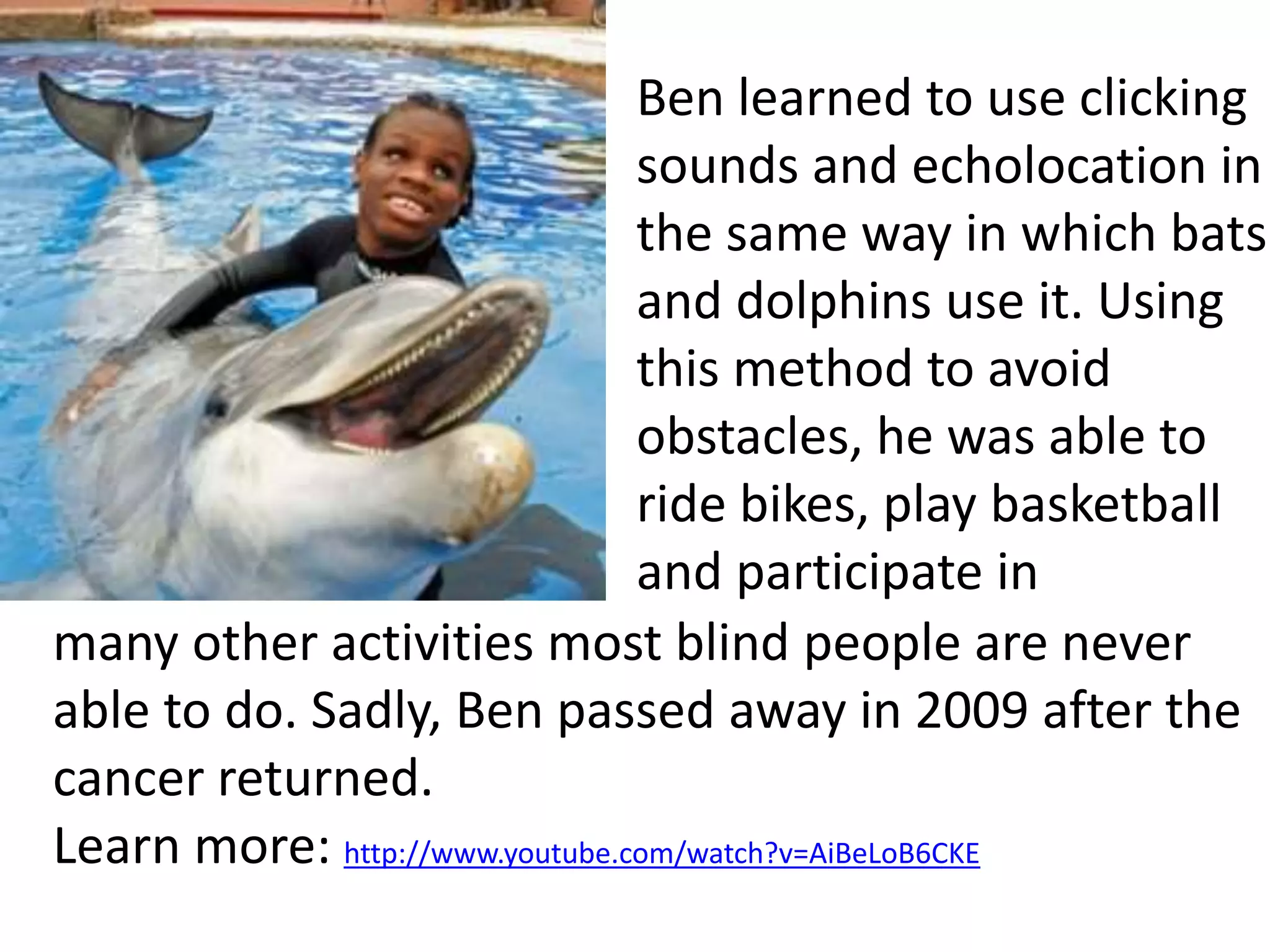 Ben learned to use clicking 
sounds and echolocation in 
the same way in which bats 
and dolphins use it. Using 
this method to avoid 
obstacles, he was able to 
ride bikes, play basketball 
and participate in 
many other activities most blind people are never 
able to do. Sadly, Ben passed away in 2009 after the 
cancer returned. 
Learn more: http://www.youtube.com/watch?v=AiBeLoB6CKE 
 