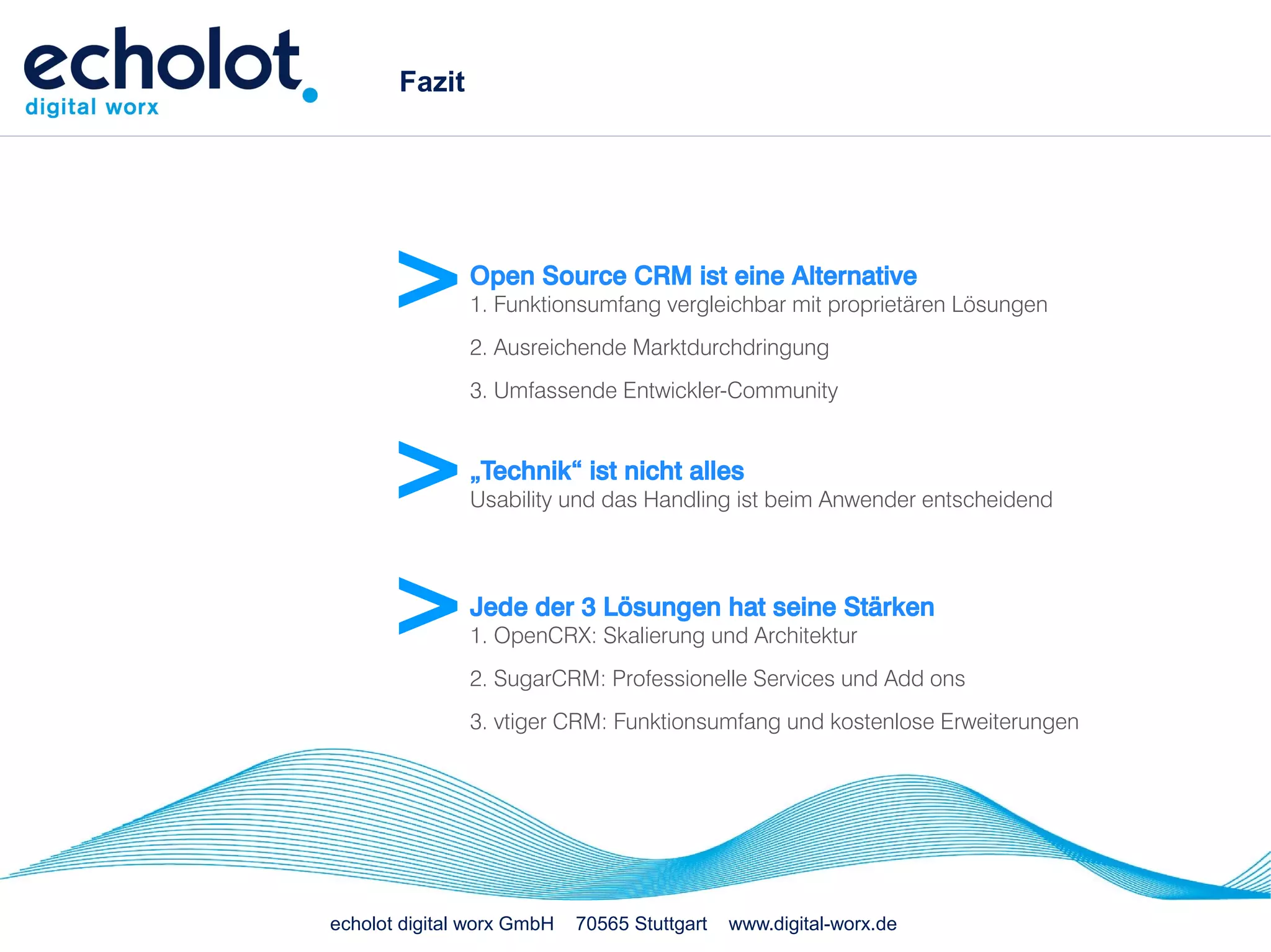 Fazit




      >        Open Source CRM ist eine Alternative
               1. Funktionsumfang vergleichbar mit proprietären Lösungen
               2. Ausreichende Marktdurchdringung
               3. Umfassende Entwickler-Community



      >        „Technik“ ist nicht alles
               Usability und das Handling ist beim Anwender entscheidend




      >        Jede der 3 Lösungen hat seine Stärken
               1. OpenCRX: Skalierung und Architektur
               2. SugarCRM: Professionelle Services und Add ons
               3. vtiger CRM: Funktionsumfang und kostenlose Erweiterungen




echolot digital worx GmbH   70565 Stuttgart   www.digital-worx.de
 