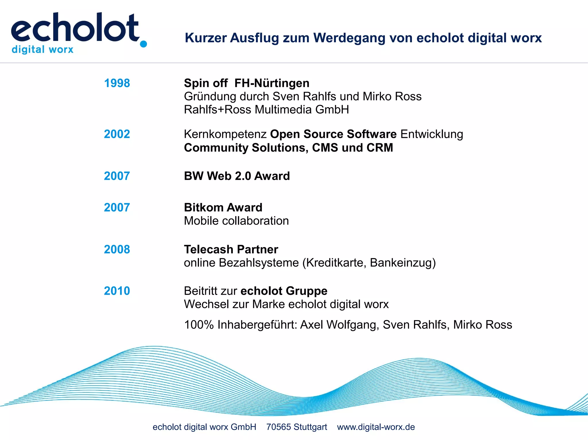 Kurzer Ausflug zum Werdegang von echolot digital worx


1998          Spin off FH-Nürtingen
              Gründung durch Sven Rahlfs und Mirko Ross
              Rahlfs+Ross Multimedia GmbH

2002          Kernkompetenz Open Source Software Entwicklung
              Community Solutions, CMS und CRM

2007          BW Web 2.0 Award

2007          Bitkom Award
              Mobile collaboration

2008          Telecash Partner
              online Bezahlsysteme (Kreditkarte, Bankeinzug)

2010          Beitritt zur echolot Gruppe
              Wechsel zur Marke echolot digital worx
              100% Inhabergeführt: Axel Wolfgang, Sven Rahlfs, Mirko Ross




       echolot digital worx GmbH   70565 Stuttgart   www.digital-worx.de
 