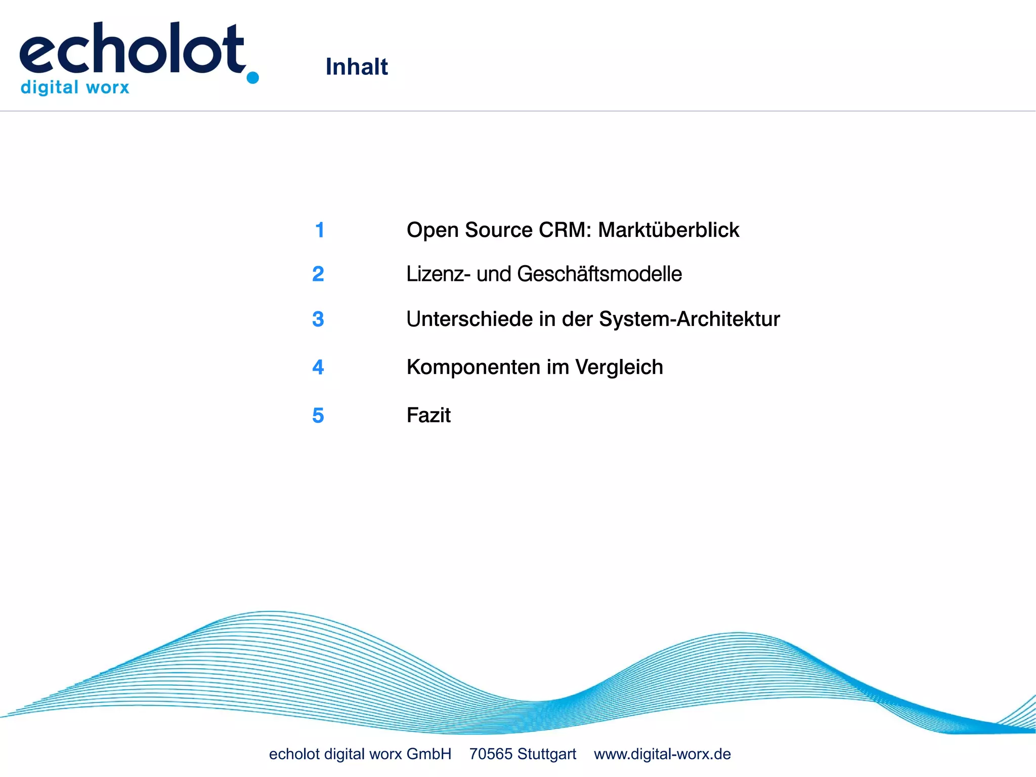 Inhalt




      1           Open Source CRM: Marktüberblick

     2            Lizenz- und Geschäftsmodelle

     3            Unterschiede in der System-Architektur

     4            Komponenten im Vergleich

     5            Fazit




echolot digital worx GmbH   70565 Stuttgart   www.digital-worx.de
 