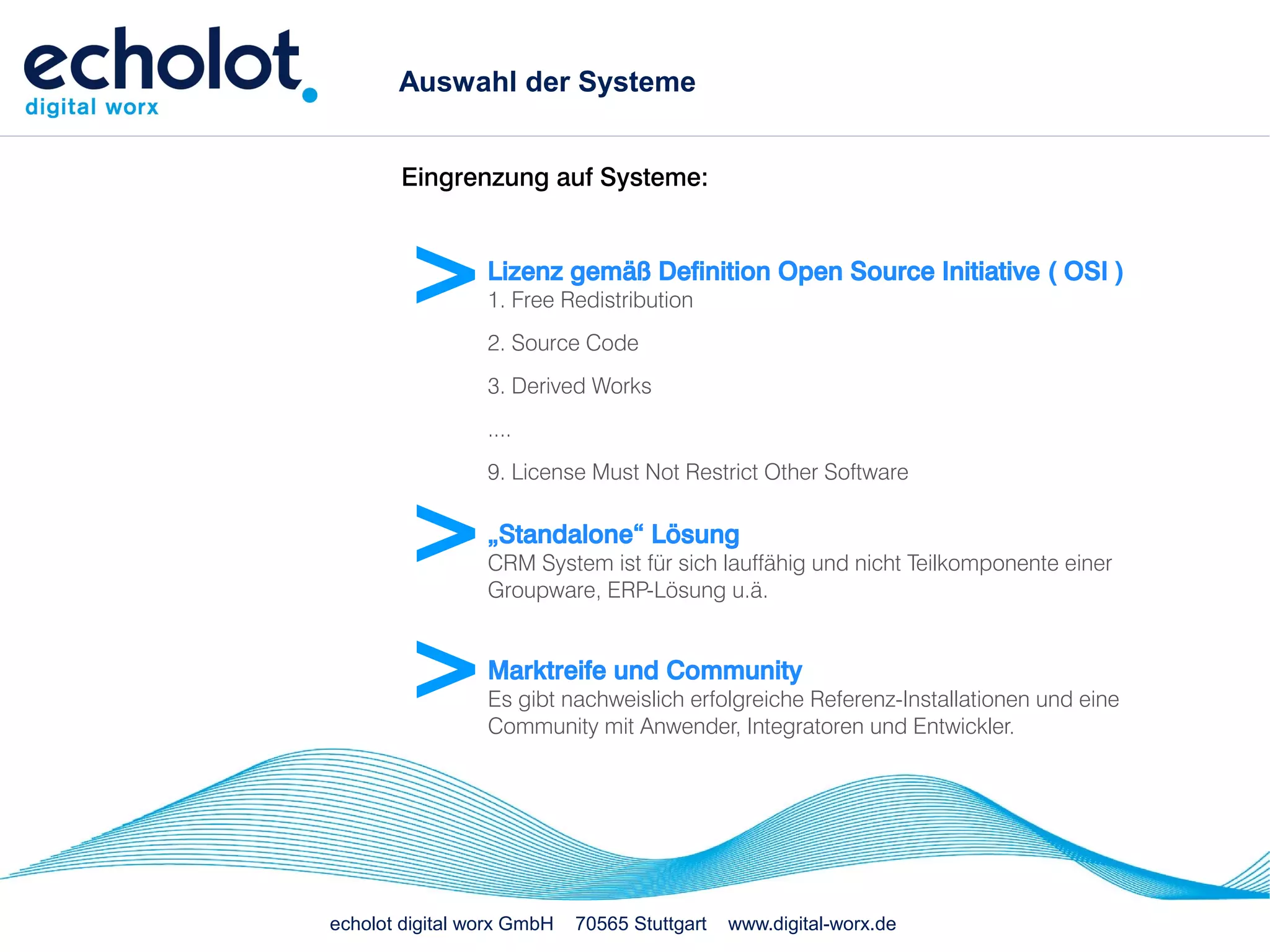 Auswahl der Systeme


       Eingrenzung auf Systeme:



        >        Lizenz gemäß Definition Open Source Initiative ( OSI )
                 1. Free Redistribution
                 2. Source Code
                 3. Derived Works
                 ....
                 9. License Must Not Restrict Other Software


        >        „Standalone“ Lösung
                 CRM System ist für sich lauffähig und nicht Teilkomponente einer
                 Groupware, ERP-Lösung u.ä.



        >        Marktreife und Community
                 Es gibt nachweislich erfolgreiche Referenz-Installationen und eine
                 Community mit Anwender, Integratoren und Entwickler.




echolot digital worx GmbH   70565 Stuttgart   www.digital-worx.de
 