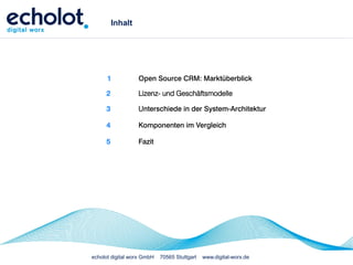 Inhalt




      1           Open Source CRM: Marktüberblick

     2            Lizenz- und Geschäftsmodelle

     3            Unterschiede in der System-Architektur

     4            Komponenten im Vergleich

     5            Fazit




echolot digital worx GmbH   70565 Stuttgart   www.digital-worx.de
 