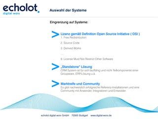 Auswahl der Systeme


       Eingrenzung auf Systeme:



        >        Lizenz gemäß Definition Open Source Initiative ( OSI )
                 1. Free Redistribution
                 2. Source Code
                 3. Derived Works
                 ....
                 9. License Must Not Restrict Other Software


        >        „Standalone“ Lösung
                 CRM System ist für sich lauffähig und nicht Teilkomponente einer
                 Groupware, ERP-Lösung u.ä.



        >        Marktreife und Community
                 Es gibt nachweislich erfolgreiche Referenz-Installationen und eine
                 Community mit Anwender, Integratoren und Entwickler.




echolot digital worx GmbH   70565 Stuttgart   www.digital-worx.de
 