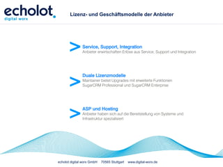 Lizenz- und Geschäftsmodelle der Anbieter




      >        Service, Support, Integration
               Anbieter erwirtschaften Erlöse aus Service, Support und Integration




      >
               Duale Lizenzmodelle
               Maintainer bietet Upgrades mit erweiterte Funktionen
               SugarCRM Professional und SugarCRM Enterprise




      >        ASP und Hosting
               Anbieter haben sich auf die Bereitstellung von Systeme und
               Infrastruktur spezialisiert




echolot digital worx GmbH   70565 Stuttgart   www.digital-worx.de
 