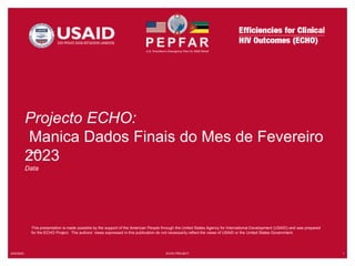 5/22/2023 ECHO PROJECT 1
This presentation is made possible by the support of the American People through the United States Agency for International Development (USAID) and was prepared
for the ECHO Project. The authors’ views expressed in this publication do not necessarily reflect the views of USAID or the United States Government.
Projecto ECHO:
Manica Dados Finais do Mes de Fevereiro
2023
Data
 