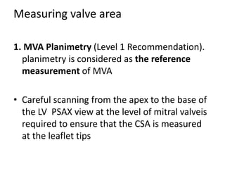 Measuring valve area
1. MVA Planimetry (Level 1 Recommendation).
planimetry is considered as the reference
measurement of MVA
• Careful scanning from the apex to the base of
the LV PSAX view at the level of mitral valveis
required to ensure that the CSA is measured
at the leaflet tips
 