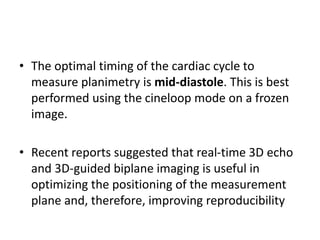 • The optimal timing of the cardiac cycle to
measure planimetry is mid-diastole. This is best
performed using the cineloop mode on a frozen
image.
• Recent reports suggested that real-time 3D echo
and 3D-guided biplane imaging is useful in
optimizing the positioning of the measurement
plane and, therefore, improving reproducibility
 