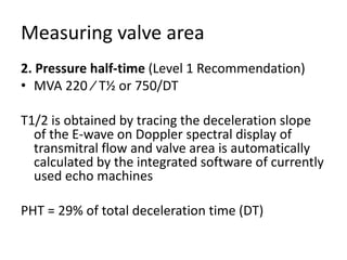Measuring valve area
2. Pressure half-time (Level 1 Recommendation)
• MVA 220 ⁄ T½ or 750/DT
T1/2 is obtained by tracing the deceleration slope
of the E-wave on Doppler spectral display of
transmitral flow and valve area is automatically
calculated by the integrated software of currently
used echo machines
PHT = 29% of total deceleration time (DT)
 
