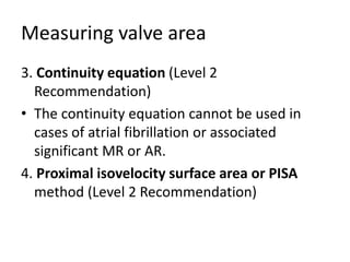 Measuring valve area
3. Continuity equation (Level 2
Recommendation)
• The continuity equation cannot be used in
cases of atrial fibrillation or associated
significant MR or AR.
4. Proximal isovelocity surface area or PISA
method (Level 2 Recommendation)
 