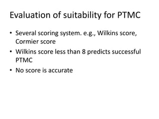 Evaluation of suitability for PTMC
• Several scoring system. e.g., Wilkins score,
Cormier score
• Wilkins score less than 8 predicts successful
PTMC
• No score is accurate
 