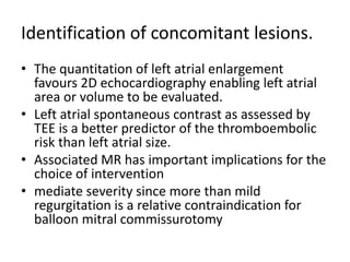 Identification of concomitant lesions.
• The quantitation of left atrial enlargement
favours 2D echocardiography enabling left atrial
area or volume to be evaluated.
• Left atrial spontaneous contrast as assessed by
TEE is a better predictor of the thromboembolic
risk than left atrial size.
• Associated MR has important implications for the
choice of intervention
• mediate severity since more than mild
regurgitation is a relative contraindication for
balloon mitral commissurotomy
 