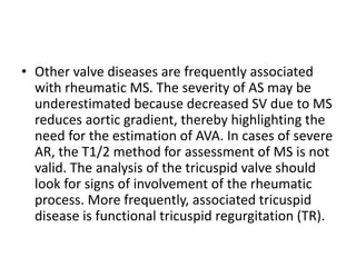 • Other valve diseases are frequently associated
with rheumatic MS. The severity of AS may be
underestimated because decreased SV due to MS
reduces aortic gradient, thereby highlighting the
need for the estimation of AVA. In cases of severe
AR, the T1/2 method for assessment of MS is not
valid. The analysis of the tricuspid valve should
look for signs of involvement of the rheumatic
process. More frequently, associated tricuspid
disease is functional tricuspid regurgitation (TR).
 