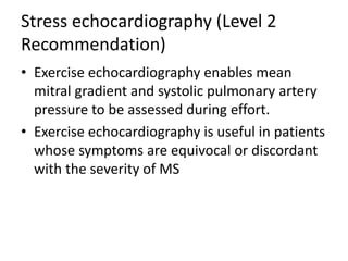 Stress echocardiography (Level 2
Recommendation)
• Exercise echocardiography enables mean
mitral gradient and systolic pulmonary artery
pressure to be assessed during effort.
• Exercise echocardiography is useful in patients
whose symptoms are equivocal or discordant
with the severity of MS
 