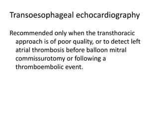 Transoesophageal echocardiography
Recommended only when the transthoracic
approach is of poor quality, or to detect left
atrial thrombosis before balloon mitral
commissurotomy or following a
thromboembolic event.
 