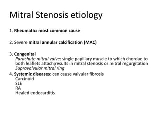 Mitral Stenosis etiology
1. Rheumatic: most common cause
2. Severe mitral annular calcification (MAC)
3. Congenital
Parachute mitral valve: single papillary muscle to which chordae to
both leaflets attach;results in mitral stenosis or mitral regurgitation
Supravalvular mitral ring
4. Systemic diseases: can cause valvular fibrosis
Carcinoid
SLE
RA
Healed endocarditis
 