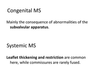 Systemic MS
Mainly the consequence of abnormalities of the
subvalvular apparatus.
Leaflet thickening and restriction are common
here, while commissures are rarely fused.
Congenital MS
 